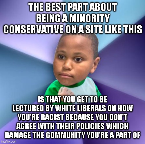 I | THE BEST PART ABOUT BEING A MINORITY CONSERVATIVE ON A SITE LIKE THIS; IS THAT YOU GET TO BE LECTURED BY WHITE LIBERALS ON HOW YOU'RE RACIST BECAUSE YOU DON'T AGREE WITH THEIR POLICIES WHICH DAMAGE THE COMMUNITY YOU'RE A PART OF | image tagged in minor mistake success kid | made w/ Imgflip meme maker
