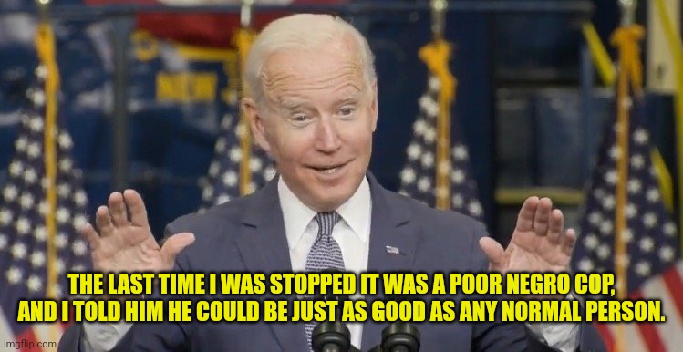 Cocky joe biden | THE LAST TIME I WAS STOPPED IT WAS A POOR NEGRO COP, AND I TOLD HIM HE COULD BE JUST AS GOOD AS ANY NORMAL PERSON. | image tagged in cocky joe biden | made w/ Imgflip meme maker