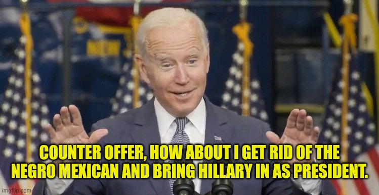 Cocky joe biden | COUNTER OFFER, HOW ABOUT I GET RID OF THE NEGRO MEXICAN AND BRING HILLARY IN AS PRESIDENT. | image tagged in cocky joe biden | made w/ Imgflip meme maker