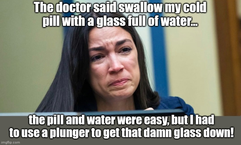 First World AOC problems | The doctor said swallow my cold pill with a glass full of water... the pill and water were easy, but I had to use a plunger to get that damn glass down! | image tagged in aoc,alexandria ocasio-cortez,dumb people,humor | made w/ Imgflip meme maker