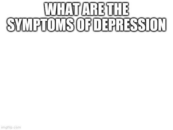 Blank White Template | WHAT ARE THE SYMPTOMS OF DEPRESSION | image tagged in blank white template | made w/ Imgflip meme maker