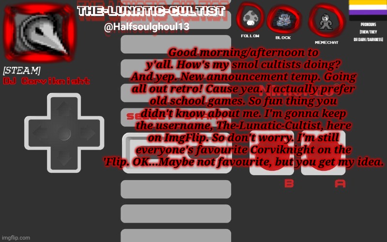 Don't worry. Y'all will always be valid but I'll always refer y’all as smol cultists or despairlings. | Good morning/afternoon to y'all. How's my smol cultists doing?
And yep. New announcement temp. Going all out retro! Cause yea. I actually prefer old school games. So fun thing you didn't know about me. I'm gonna keep the username, The-Lunatic-Cultist, here on ImgFlip. So don't worry. I'm still everyone's favourite Corviknight on the 'Flip. OK...Maybe not favourite, but you get my idea. | image tagged in dj corviknight's nes anoucement template | made w/ Imgflip meme maker