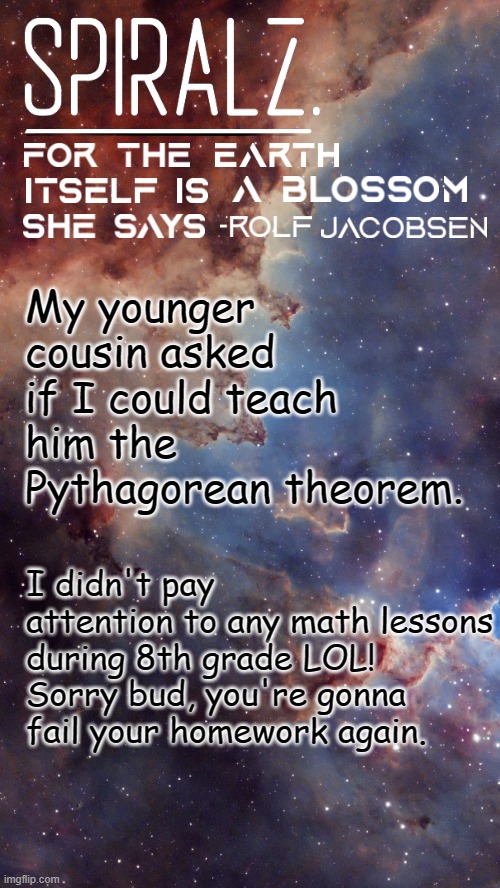 This post was from 14 hours ago, but Avast kept blocking me from submitting it before. | My younger cousin asked if I could teach him the Pythagorean theorem. I didn't pay attention to any math lessons during 8th grade LOL! Sorry bud, you're gonna fail your homework again. | image tagged in spiralz space template | made w/ Imgflip meme maker