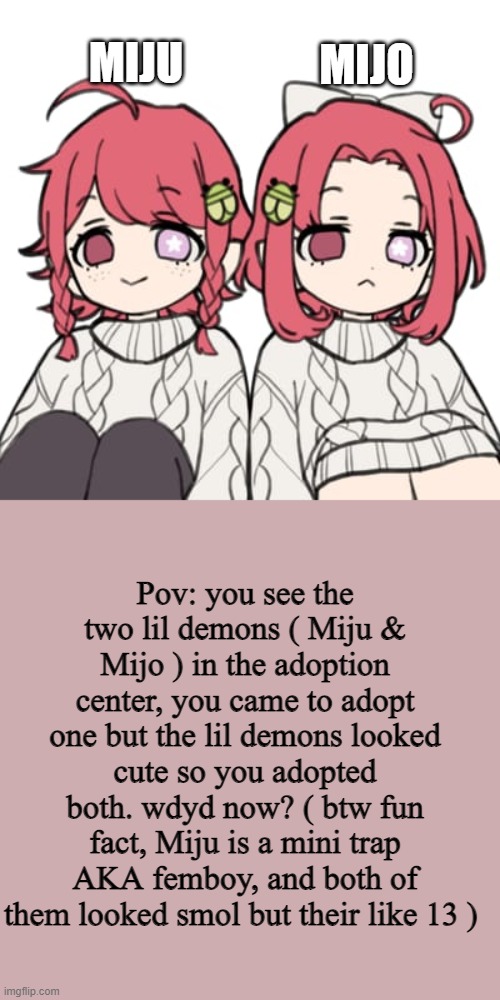 1st trap i've made in mah life ( any rp but ERP NOH ) | MIJO; MIJU; Pov: you see the two lil demons ( Miju & Mijo ) in the adoption center, you came to adopt one but the lil demons looked cute so you adopted both. wdyd now? ( btw fun fact, Miju is a mini trap AKA femboy, and both of them looked smol but their like 13 ) | image tagged in boredom | made w/ Imgflip meme maker