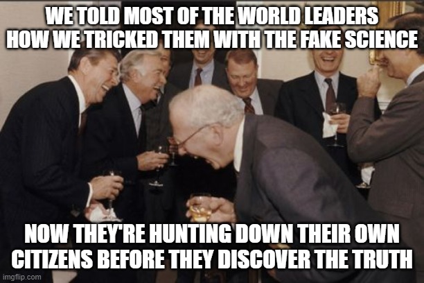 Laughing Men In Suits | WE TOLD MOST OF THE WORLD LEADERS HOW WE TRICKED THEM WITH THE FAKE SCIENCE; NOW THEY'RE HUNTING DOWN THEIR OWN CITIZENS BEFORE THEY DISCOVER THE TRUTH | image tagged in memes,laughing men in suits | made w/ Imgflip meme maker