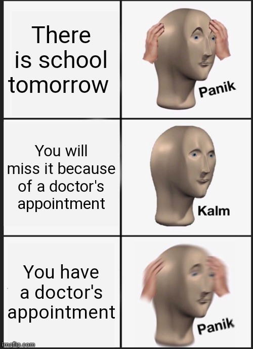 Panik Kalm Panik Meme | There is school tomorrow; You will miss it because of a doctor's appointment; You have a doctor's appointment | image tagged in memes,panik kalm panik | made w/ Imgflip meme maker
