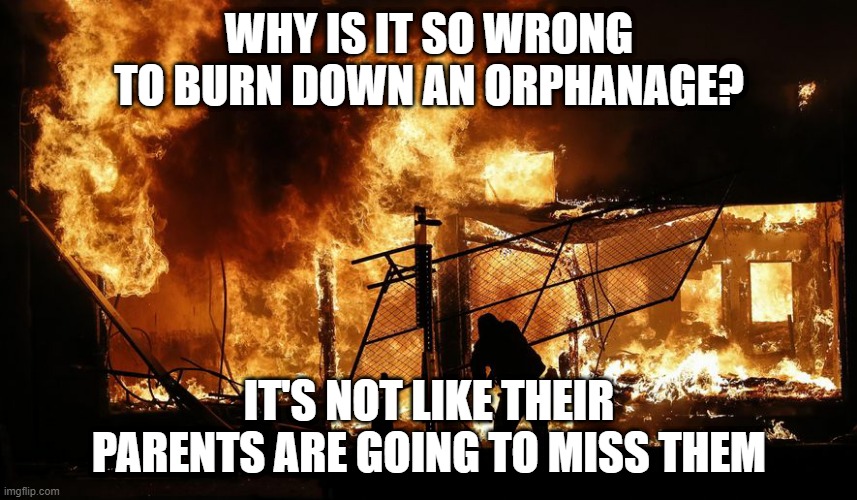 No One Cares | WHY IS IT SO WRONG TO BURN DOWN AN ORPHANAGE? IT'S NOT LIKE THEIR PARENTS ARE GOING TO MISS THEM | image tagged in fire burning building rioters arson | made w/ Imgflip meme maker