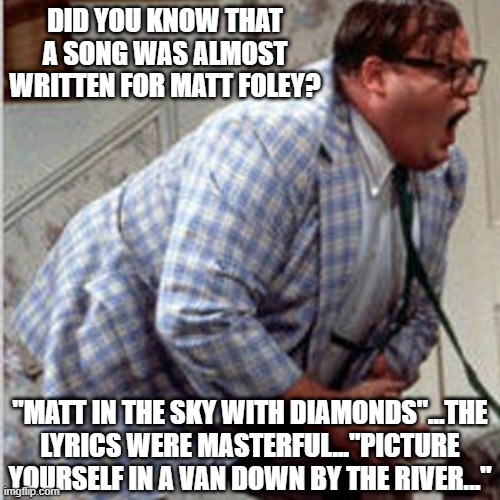 That Would've Been a Hit | DID YOU KNOW THAT A SONG WAS ALMOST WRITTEN FOR MATT FOLEY? "MATT IN THE SKY WITH DIAMONDS"...THE LYRICS WERE MASTERFUL..."PICTURE YOURSELF IN A VAN DOWN BY THE RIVER..." | image tagged in matt foley chris farley | made w/ Imgflip meme maker