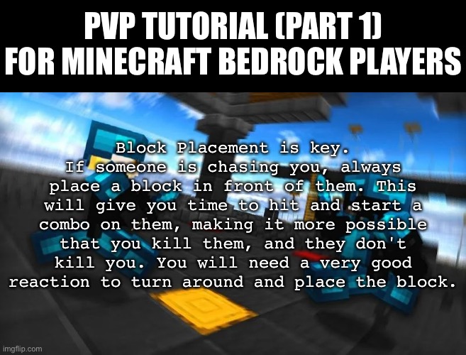 5 Upvotes for Part Two? |  PVP TUTORIAL (PART 1) FOR MINECRAFT BEDROCK PLAYERS; Block Placement is key. If someone is chasing you, always place a block in front of them. This will give you time to hit and start a combo on them, making it more possible that you kill them, and they don't kill you. You will need a very good reaction to turn around and place the block. | image tagged in pvp tutorial | made w/ Imgflip meme maker