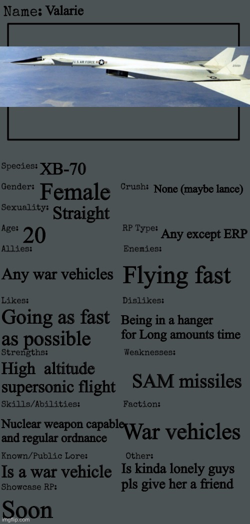 My first female war vehicle (rp is you found her WDYD? | Valarie; XB-70; None (maybe lance); Female; Straight; 20; Any except ERP; Any war vehicles; Flying fast; Being in a hanger for Long amounts time; Going as fast as possible; High  altitude supersonic flight; SAM missiles; War vehicles; Nuclear weapon capable and regular ordnance; Is a war vehicle; Is kinda lonely guys pls give her a friend; Soon | image tagged in new oc showcase for rp stream,airplane | made w/ Imgflip meme maker