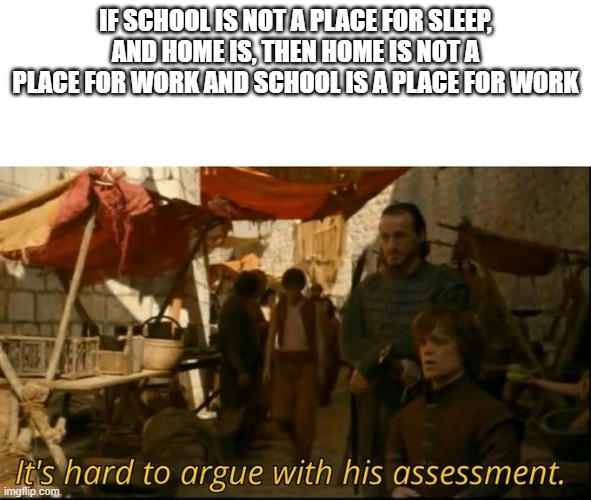 It's hard to argue with his assessment | IF SCHOOL IS NOT A PLACE FOR SLEEP, AND HOME IS, THEN HOME IS NOT A PLACE FOR WORK AND SCHOOL IS A PLACE FOR WORK | image tagged in it's hard to argue with his assessment,school,homework,teacher,meme,memes | made w/ Imgflip meme maker