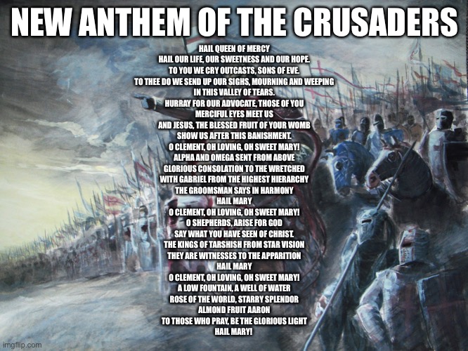 It’s just salve Regina in English | NEW ANTHEM OF THE CRUSADERS; HAIL QUEEN OF MERCY
HAIL OUR LIFE, OUR SWEETNESS AND OUR HOPE.
TO YOU WE CRY OUTCASTS, SONS OF EVE.
TO THEE DO WE SEND UP OUR SIGHS, MOURNING AND WEEPING
IN THIS VALLEY OF TEARS.
HURRAY FOR OUR ADVOCATE, THOSE OF YOU
MERCIFUL EYES MEET US
AND JESUS, THE BLESSED FRUIT OF YOUR WOMB
SHOW US AFTER THIS BANISHMENT.
O CLEMENT, OH LOVING, OH SWEET MARY!

ALPHA AND OMEGA SENT FROM ABOVE
GLORIOUS CONSOLATION TO THE WRETCHED
WITH GABRIEL FROM THE HIGHEST HIERARCHY
THE GROOMSMAN SAYS IN HARMONY
HAIL MARY
O CLEMENT, OH LOVING, OH SWEET MARY!

O SHEPHERDS, ARISE FOR GOD
SAY WHAT YOU HAVE SEEN OF CHRIST.
THE KINGS OF TARSHISH FROM STAR VISION
THEY ARE WITNESSES TO THE APPARITION
HAIL MARY
O CLEMENT, OH LOVING, OH SWEET MARY!

A LOW FOUNTAIN, A WELL OF WATER
ROSE OF THE WORLD, STARRY SPLENDOR
ALMOND FRUIT AARON
TO THOSE WHO PRAY, BE THE GLORIOUS LIGHT
HAIL MARY! | image tagged in crusader | made w/ Imgflip meme maker