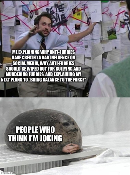 Explaining the plan be like | ME EXPLAINING WHY ANTI-FURRIES HAVE CREATED A BAD INFLUENCE ON SOCIAL MEDIA, WHY ANTI-FURRIES SHOULD BE WIPED OUT FOR BULLYING AND MURDERING FURRIES, AND EXPLAINING MY NEXT PLANS TO “BRING BALANCE TO THE FURCE”; PEOPLE WHO THINK I’M JOKING | image tagged in charlie explaining to seal,furry memes,furry,anti furry,the furry fandom | made w/ Imgflip meme maker