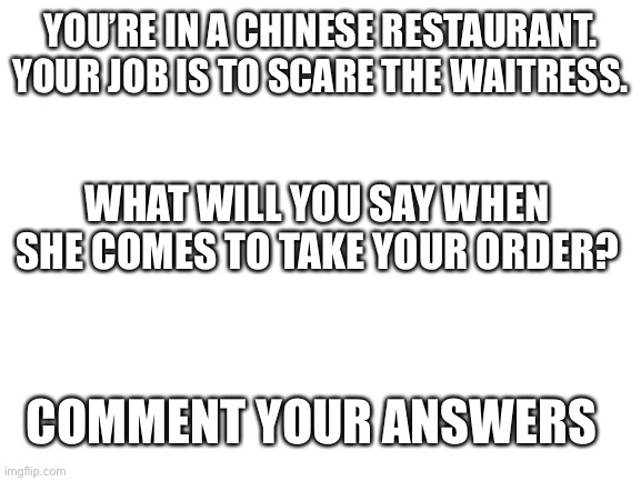 Blank White Template | YOU’RE IN A CHINESE RESTAURANT. YOUR JOB IS TO SCARE THE WAITRESS. WHAT WILL YOU SAY WHEN SHE COMES TO TAKE YOUR ORDER? COMMENT YOUR ANSWERS | image tagged in blank white template,funny,situation | made w/ Imgflip meme maker