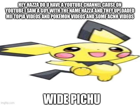 HEY HAZZA DO U HAVE A YOUTUBE CHANNEL CAUSE ON YOUTUBE I SAW A GUY WITH THE NAME HAZZA AND THEY UPLOADED MII TOPIA VIDEOS AND POKÉMON VIDEOS AND SOME ACNH VIDEOS; WIDE PICHU | made w/ Imgflip meme maker