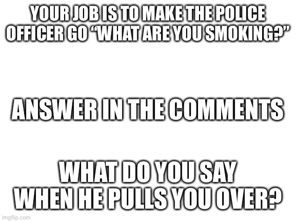 Blank White Template | YOUR JOB IS TO MAKE THE POLICE OFFICER GO “WHAT ARE YOU SMOKING?”; ANSWER IN THE COMMENTS; WHAT DO YOU SAY WHEN HE PULLS YOU OVER? | image tagged in blank white template,funny,situation | made w/ Imgflip meme maker