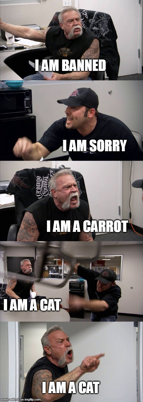 Another Ai created meme (i highly recommend heading to that stream!) | I AM BANNED; I AM SORRY; I AM A CARROT; I AM A CAT; I AM A CAT | image tagged in memes,american chopper argument | made w/ Imgflip meme maker