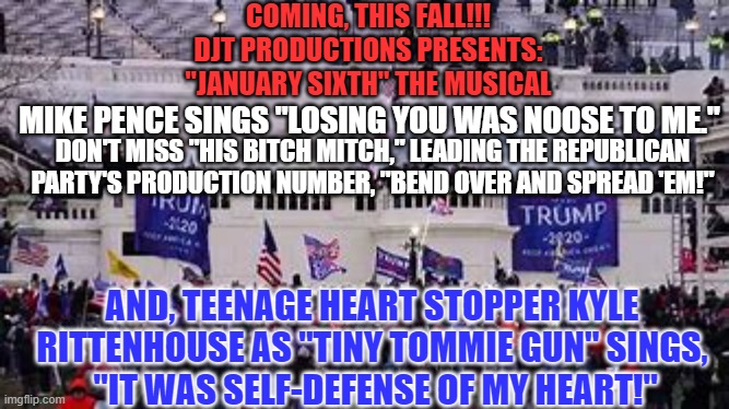 Will America buy the GOP's Seditious Song and Dance in the Mid-Terms? | COMING, THIS FALL!!!
DJT PRODUCTIONS PRESENTS:
"JANUARY SIXTH" THE MUSICAL; MIKE PENCE SINGS "LOSING YOU WAS NOOSE TO ME."; DON'T MISS "HIS BITCH MITCH," LEADING THE REPUBLICAN PARTY'S PRODUCTION NUMBER, "BEND OVER AND SPREAD 'EM!"; AND, TEENAGE HEART STOPPER KYLE RITTENHOUSE AS "TINY TOMMIE GUN" SINGS,
 "IT WAS SELF-DEFENSE OF MY HEART!" | image tagged in politics | made w/ Imgflip meme maker