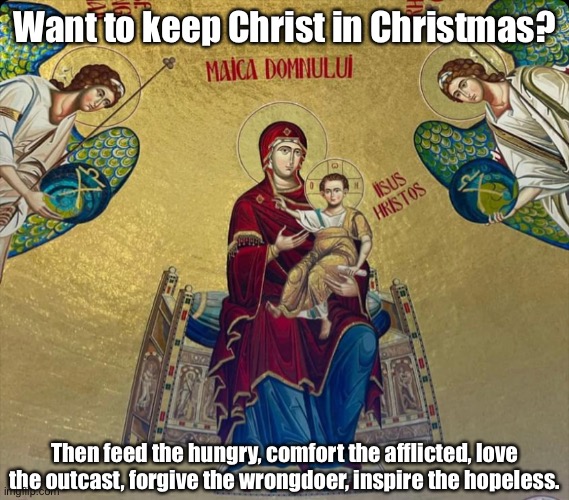 Keep Christ in Christmas | Want to keep Christ in Christmas? Then feed the hungry, comfort the afflicted, love the outcast, forgive the wrongdoer, inspire the hopeless. | image tagged in jesus christ,christmas,comfort,love,inspire,forgiveness | made w/ Imgflip meme maker