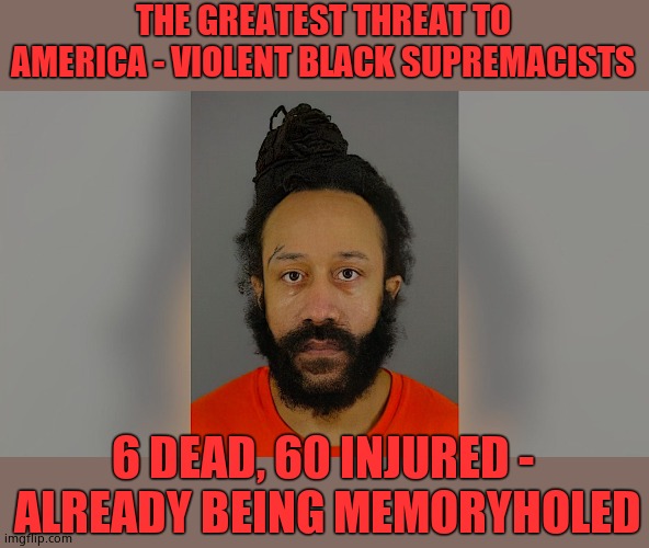 Didn't take long for the lying media to forget about this, of course it'd be wall to wall wailing leftards had he been White. |  THE GREATEST THREAT TO AMERICA - VIOLENT BLACK SUPREMACISTS; 6 DEAD, 60 INJURED -  ALREADY BEING MEMORYHOLED | image tagged in black supremacist,slimylibs | made w/ Imgflip meme maker