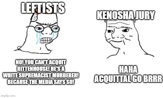 haha brrrrrrr | LEFTISTS; KENOSHA JURY; NO! YOU CAN'T ACQUIT RITTENHOUSE! HE'S A WHITE SUPREMACIST MURDERER! BECAUSE THE MEDIA SAYS SO! HAHA ACQUITTAL GO BRRR | image tagged in haha brrrrrrr | made w/ Imgflip meme maker