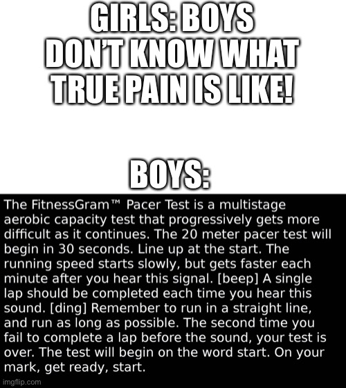 Yea, I know everyone took the pacer test, but it’s just for a meme. |  GIRLS: BOYS DON’T KNOW WHAT TRUE PAIN IS LIKE! BOYS: | image tagged in pacer test,pain | made w/ Imgflip meme maker
