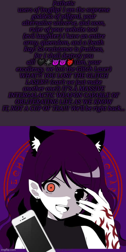 Live Evil Transmission from the pilfgmI Base! | Pathetic users of imgflip! I am the supreme goddess of pilfgmI, your alternative universe, and soon, ruler of your website too! {evil laughter) I have an entire army, queendom, and a Death Ray! So resistance is fruitless, for I shall destroy you all! 🖤✴️😈👿👹 (um, your excellency, we lost the Glitch Laser) WHAT?! YOU LOST THE GLITCH LASER?! (can't we just make another one?) IT'S A MASSIVE INTERGALACTIC WEAPON CAPABLE OF OBLITERATING LIFE AS WE KNOW IT, NOT A CUP OF TEA!!! We'll be right back... | image tagged in corrupted afm | made w/ Imgflip meme maker