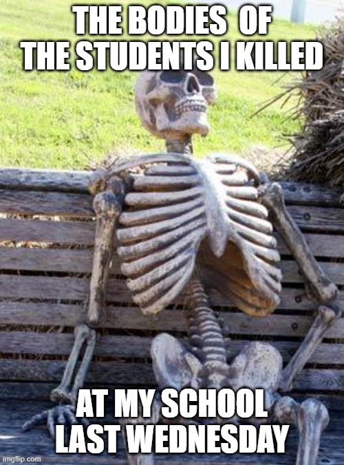 Waiting Skeleton | THE BODIES  OF THE STUDENTS I KILLED; AT MY SCHOOL LAST WEDNESDAY | image tagged in memes,waiting skeleton | made w/ Imgflip meme maker