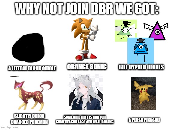 Blank White Template | WHY NOT JOIN DBR WE GOT:; A LITERAL BLACK CIRCLE; ORANGE SONIC; BILL CYPHER CLONES; SOME GIRL THAT IS GOD FOR SOME REASON ALSO 4TH WALL BREAKS; SLIGHTLY COLOR CHANGED POKEMON; A PLUSH PIKACHU | image tagged in blank white template | made w/ Imgflip meme maker