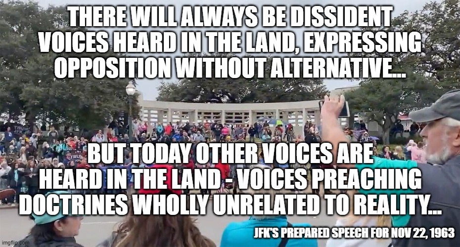 a speech he didn't get to give | THERE WILL ALWAYS BE DISSIDENT VOICES HEARD IN THE LAND, EXPRESSING OPPOSITION WITHOUT ALTERNATIVE... BUT TODAY OTHER VOICES ARE HEARD IN THE LAND - VOICES PREACHING DOCTRINES WHOLLY UNRELATED TO REALITY... JFK'S PREPARED SPEECH FOR NOV 22, 1963 | image tagged in jfk,qanon,conservatives | made w/ Imgflip meme maker