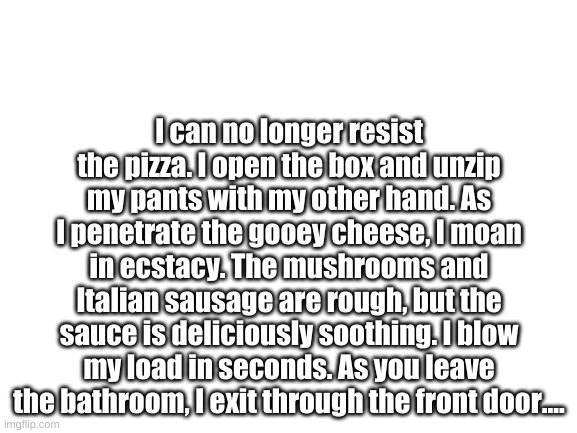 I can no longer resist the pizza. I open the box and unzip my pants with my other hand. As I penetrate the gooey cheese, I moan  | I can no longer resist the pizza. I open the box and unzip my pants with my other hand. As I penetrate the gooey cheese, I moan in ecstacy. The mushrooms and Italian sausage are rough, but the sauce is deliciously soothing. I blow my load in seconds. As you leave the bathroom, I exit through the front door.... | image tagged in blank white template | made w/ Imgflip meme maker