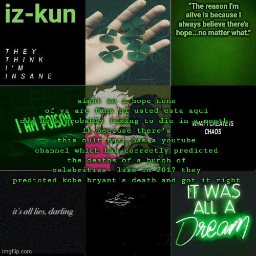 iz-kun's nagito temp (thank u sayori_senpai ;v;) | aight so i hope none of ya are fans of usted esta aqui cuz he's probably fixing to die in a month-
ik because there's this cult that has a youtube channel which has correctly predicted the deaths of a bunch of celebrities- like in 2017 they predicted kobe bryant's death and got it right | image tagged in iz-kun's nagito temp thank u sayori_senpai v | made w/ Imgflip meme maker
