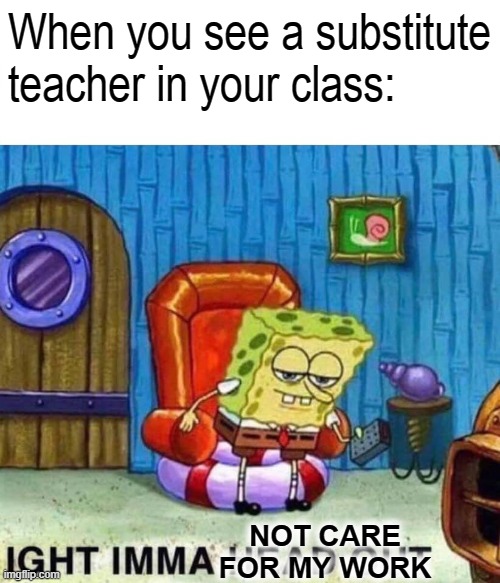 Spongebob Ight Imma Head Out Meme | When you see a substitute teacher in your class:; NOT CARE FOR MY WORK | image tagged in memes,spongebob ight imma head out | made w/ Imgflip meme maker