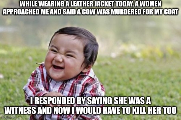 Leather Jacket Quandary |  WHILE WEARING A LEATHER JACKET TODAY, A WOMEN APPROACHED ME AND SAID A COW WAS MURDERED FOR MY COAT; I RESPONDED BY SAYING SHE WAS A WITNESS AND NOW I WOULD HAVE TO KILL HER TOO | image tagged in memes,evil toddler,leather,murder | made w/ Imgflip meme maker