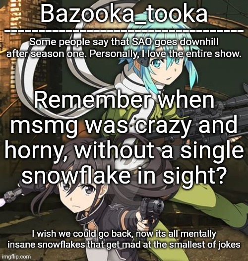 Bazooka's SAO GGO temp | Remember when msmg was crazy and horny, without a single snowflake in sight? I wish we could go back, now its all mentally insane snowflakes that get mad at the smallest of jokes | image tagged in bazooka's sao ggo temp | made w/ Imgflip meme maker