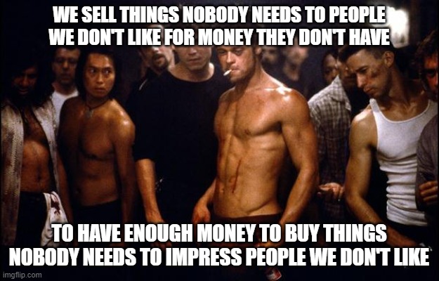 Competing With One Another To Achieve The American Dream™ | WE SELL THINGS NOBODY NEEDS TO PEOPLE WE DON'T LIKE FOR MONEY THEY DON'T HAVE; TO HAVE ENOUGH MONEY TO BUY THINGS NOBODY NEEDS TO IMPRESS PEOPLE WE DON'T LIKE | image tagged in brad pitt fight club,american dream,status anxiety,rat race,hustle,burnout | made w/ Imgflip meme maker
