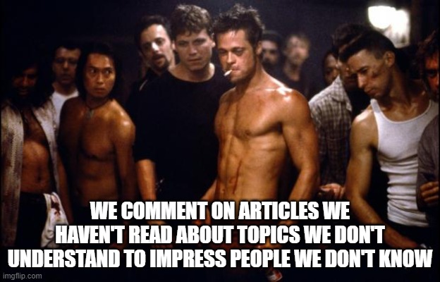 News Article Comments Sections | WE COMMENT ON ARTICLES WE HAVEN'T READ ABOUT TOPICS WE DON'T UNDERSTAND TO IMPRESS PEOPLE WE DON'T KNOW | image tagged in fight club template,comments,meme comments,youtube comments,arguing,competition | made w/ Imgflip meme maker