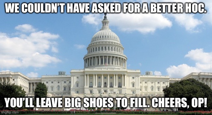 ugh congress  | WE COULDN’T HAVE ASKED FOR A BETTER HOC. YOU’LL LEAVE BIG SHOES TO FILL. CHEERS, OP! | image tagged in ugh congress | made w/ Imgflip meme maker