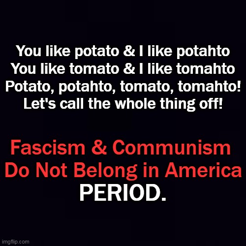 Plain black | You like potato & I like potahto
You like tomato & I like tomahto
Potato, potahto, tomato, tomahto!
Let's call the whole thing off! Fascism  | image tagged in plain black | made w/ Imgflip meme maker