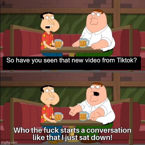 Don’t talk about Tiktok to me | :); So have you seen that new video from Tiktok? | image tagged in who the f k starts a conversation like that i just sat down | made w/ Imgflip meme maker