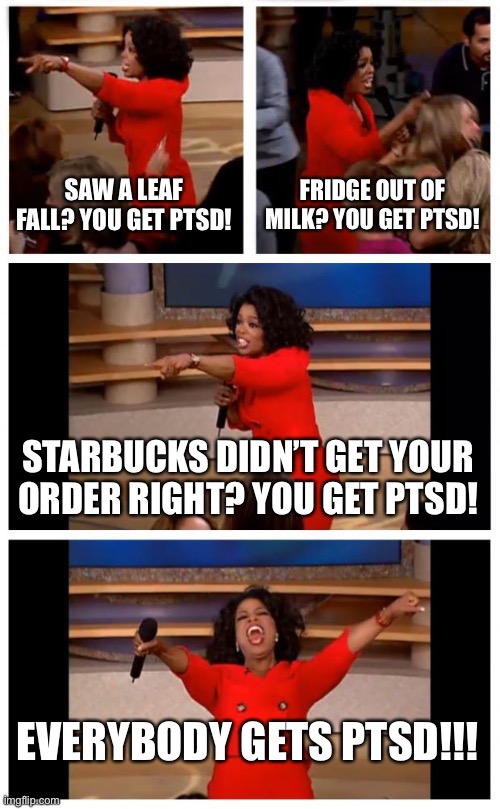 Oprah You Get A Car Everybody Gets A Car Meme | SAW A LEAF FALL? YOU GET PTSD! FRIDGE OUT OF MILK? YOU GET PTSD! STARBUCKS DIDN’T GET YOUR ORDER RIGHT? YOU GET PTSD! EVERYBODY GETS PTSD!!! | image tagged in memes,oprah you get a car everybody gets a car | made w/ Imgflip meme maker