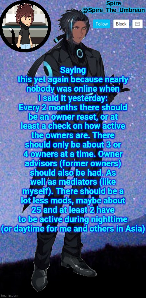 Spire announcement template | Saying this yet again because nearly nobody was online when I said it yesterday: Every 2 months there should be an owner reset, or at least a check on how active the owners are. There should only be about 3 or 4 owners at a time. Owner advisors (former owners) should also be had. As well as mediators (like myself). There should be a lot less mods, maybe about 25 and at least 2 have to be active during nighttime (or daytime for me and others in Asia) | image tagged in spire announcement template | made w/ Imgflip meme maker