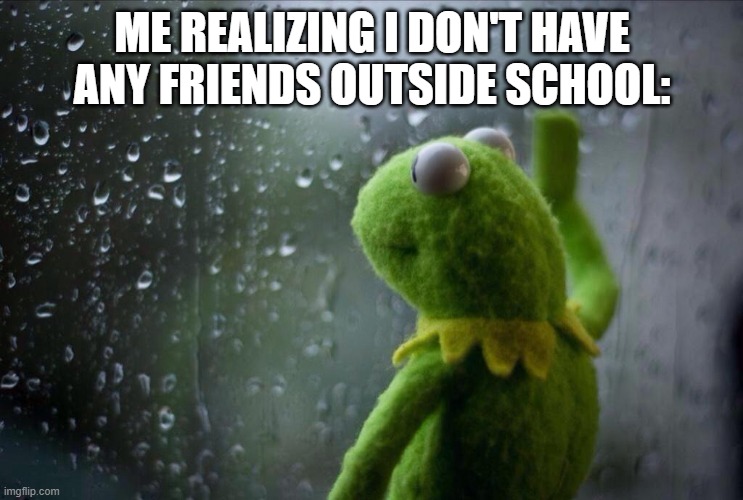 friends |  ME REALIZING I DON'T HAVE ANY FRIENDS OUTSIDE SCHOOL: | image tagged in sad kermit,school,life | made w/ Imgflip meme maker