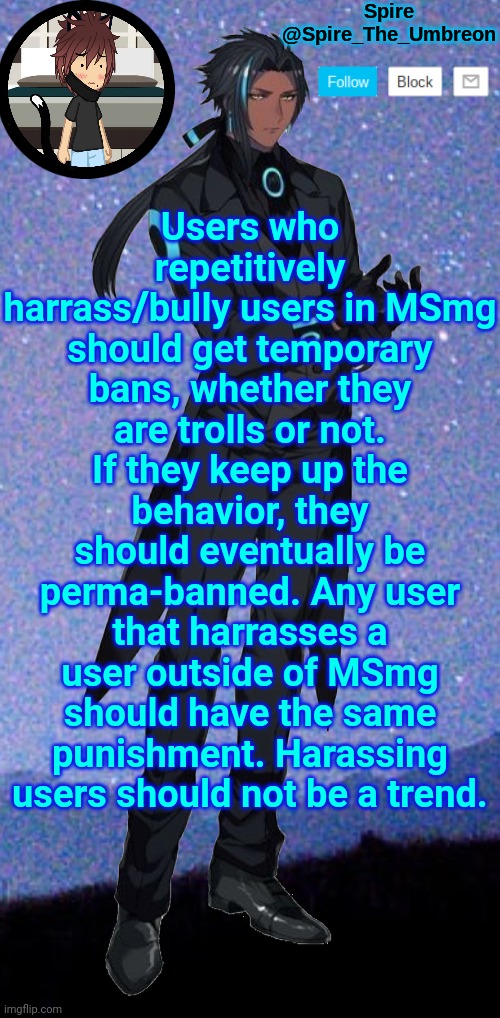 Saying it again. | Users who repetitively harrass/bully users in MSmg should get temporary bans, whether they are trolls or not. If they keep up the behavior, they should eventually be perma-banned. Any user that harrasses a user outside of MSmg should have the same punishment. Harassing users should not be a trend. | image tagged in spire announcement template | made w/ Imgflip meme maker