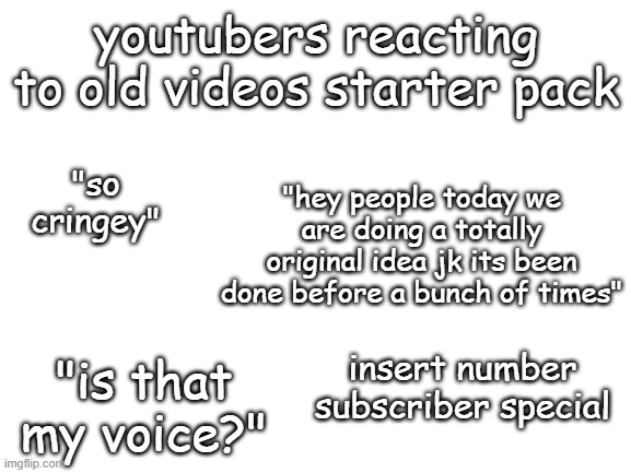 Youtuber reacts to old videos starter pack | youtubers reacting to old videos starter pack; "hey people today we are doing a totally original idea jk its been done before a bunch of times"; "so cringey"; insert number subscriber special; "is that my voice?" | image tagged in blank white template | made w/ Imgflip meme maker