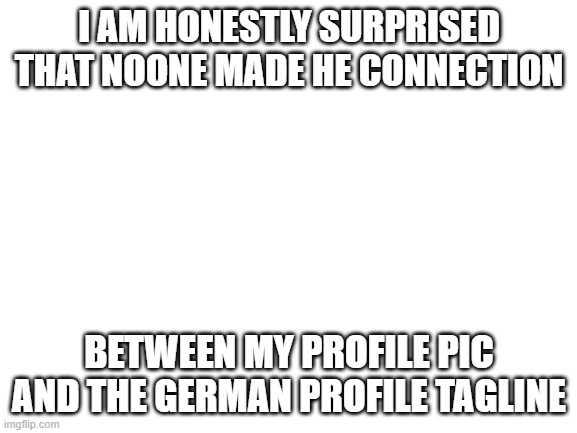 yes | I AM HONESTLY SURPRISED THAT NOONE MADE HE CONNECTION; BETWEEN MY PROFILE PIC AND THE GERMAN PROFILE TAGLINE | image tagged in blank white template | made w/ Imgflip meme maker