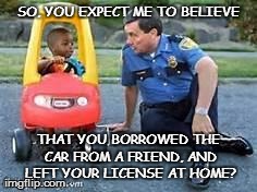 Junior's first carjacking arrest | SO, YOU EXPECT ME TO BELIEVE THAT YOU BORROWED THE CAR FROM A FRIEND, AND LEFT YOUR LICENSE AT HOME? | image tagged in funny | made w/ Imgflip meme maker