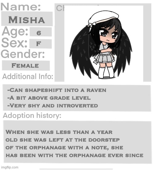 Orphanage faction file | Misha; 6; F; Female; -Can shapeshift into a raven 
-A bit above grade level 
-Very shy and introverted; When she was less than a year old she was left at the doorstep of the orphanage with a note, she has been with the orphanage ever since | image tagged in orphanage faction file,orphanage faction | made w/ Imgflip meme maker