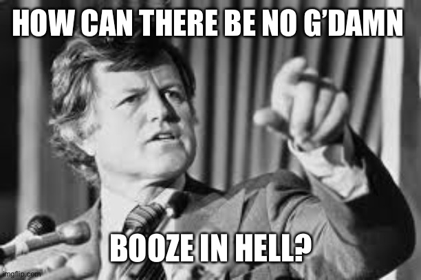 Ted Kennedy | HOW CAN THERE BE NO G’DAMN BOOZE IN HELL? | image tagged in ted kennedy | made w/ Imgflip meme maker