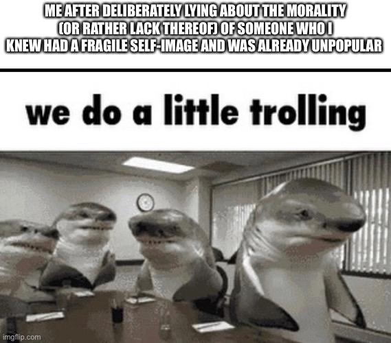 More evilness | ME AFTER DELIBERATELY LYING ABOUT THE MORALITY (OR RATHER LACK THEREOF) OF SOMEONE WHO I KNEW HAD A FRAGILE SELF-IMAGE AND WAS ALREADY UNPOPULAR | image tagged in we do a little trolling | made w/ Imgflip meme maker